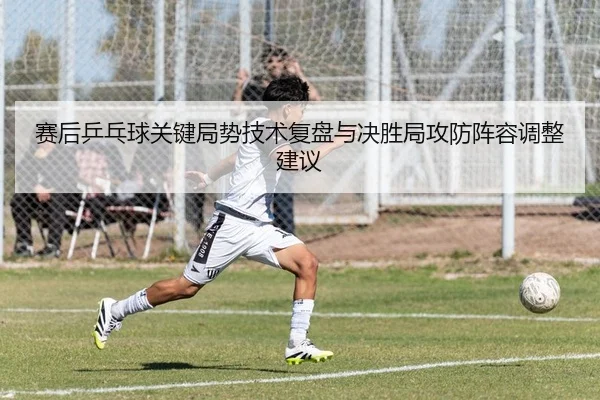 赛后乒乓球关键局势技术复盘与决胜局攻防阵容调整建议